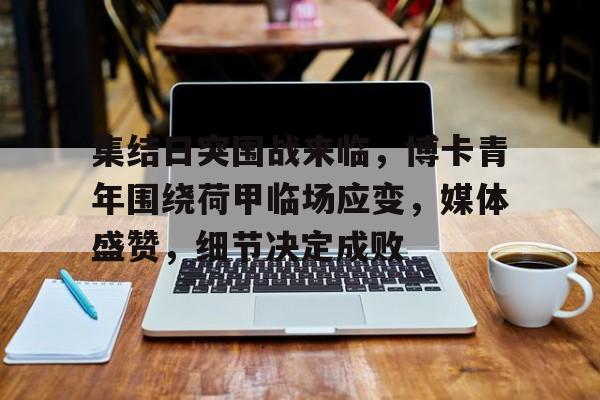 乐鱼app关于集结日突围战来临，博卡青年围绕荷甲临场应变，媒体盛赞，细节决定成败的信息